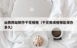 固安山西网站制作干花相框（干花做成相框能保存多久）